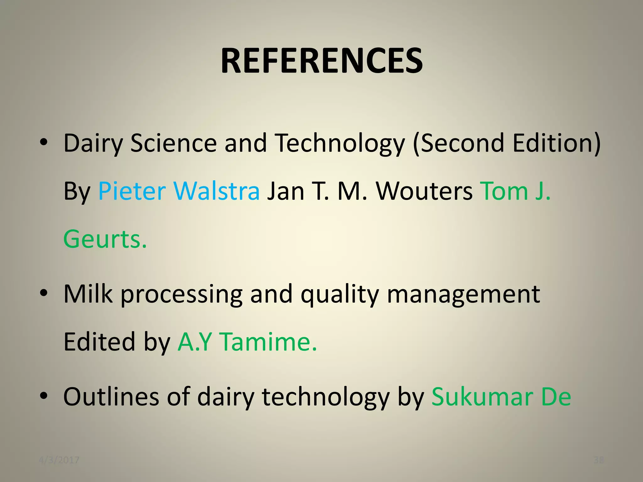 REFERENCES
• Dairy Science and Technology (Second Edition)
By Pieter Walstra Jan T. M. Wouters Tom J.
Geurts.
• Milk processing and quality management
Edited by A.Y Tamime.
• Outlines of dairy technology by Sukumar De
4/3/2017 38
 