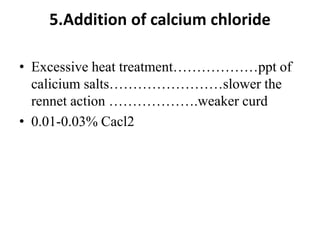 5.Addition of calcium chloride
• Excessive heat treatment………………ppt of
calicium salts……………………slower the
rennet action ……………….weaker curd
• 0.01-0.03% Cacl2
 