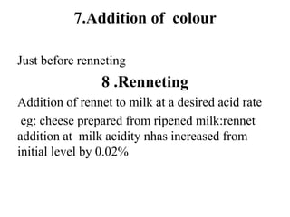 7.Addition of colour
Just before renneting
8 .Renneting
Addition of rennet to milk at a desired acid rate
eg: cheese prepared from ripened milk:rennet
addition at milk acidity nhas increased from
initial level by 0.02%
 