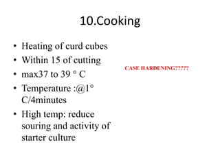 10.Cooking
• Heating of curd cubes
• Within 15 of cutting
• max37 to 39 ° C
• Temperature :@1°
C/4minutes
• High temp: reduce
souring and activity of
starter culture
CASE HARDENING?????
 