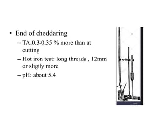 • End of cheddaring
– TA:0.3-0.35 % more than at
cutting
– Hot iron test: long threads , 12mm
or sligtly more
– pH: about 5.4
 