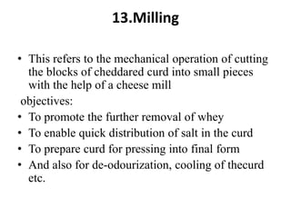 13.Milling
• This refers to the mechanical operation of cutting
the blocks of cheddared curd into small pieces
with the help of a cheese mill
objectives:
• To promote the further removal of whey
• To enable quick distribution of salt in the curd
• To prepare curd for pressing into final form
• And also for de-odourization, cooling of thecurd
etc.
 