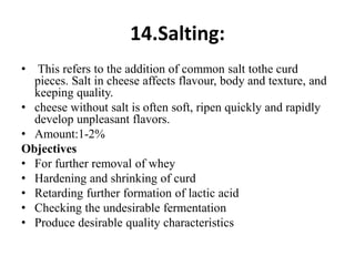 14.Salting:
• This refers to the addition of common salt tothe curd
pieces. Salt in cheese affects flavour, body and texture, and
keeping quality.
• cheese without salt is often soft, ripen quickly and rapidly
develop unpleasant flavors.
• Amount:1-2%
Objectives
• For further removal of whey
• Hardening and shrinking of curd
• Retarding further formation of lactic acid
• Checking the undesirable fermentation
• Produce desirable quality characteristics
 
