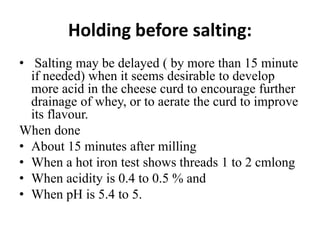Holding before salting:
• Salting may be delayed ( by more than 15 minute
if needed) when it seems desirable to develop
more acid in the cheese curd to encourage further
drainage of whey, or to aerate the curd to improve
its flavour.
When done
• About 15 minutes after milling
• When a hot iron test shows threads 1 to 2 cmlong
• When acidity is 0.4 to 0.5 % and
• When pH is 5.4 to 5.
 