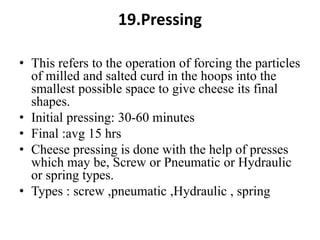 19.Pressing
• This refers to the operation of forcing the particles
of milled and salted curd in the hoops into the
smallest possible space to give cheese its final
shapes.
• Initial pressing: 30-60 minutes
• Final :avg 15 hrs
• Cheese pressing is done with the help of presses
which may be, Screw or Pneumatic or Hydraulic
or spring types.
• Types : screw ,pneumatic ,Hydraulic , spring
 