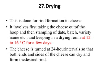 27.Drying
• This is done for rind formation in cheese
• It involves first taking the cheese outof the
hoop and then stamping of date, batch, variety
name etc., and keeping in a drying room at 12
to 16 º C for a few days.
• The cheese is turned at 24-hourintervals so that
both ends and sides of the cheese can dry and
form thedesired rind.
 