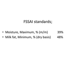 FSSAI standards;
• Moisture, Maximum, % (m/m) 39%
• Milk fat, Minimum, % (dry basis) 48%
 
