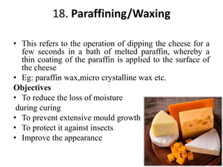 18. Paraffining/Waxing
• This refers to the operation of dipping the cheese for a
few seconds in a bath of melted paraffin, whereby a
thin coating of the paraffin is applied to the surface of
the cheese
• Eg: paraffin wax,micro crystalline wax etc.
Objectives
• To reduce the loss of moisture
during curing
• To prevent extensive mould growth
• To protect it against insects
• Improve the appearance
 