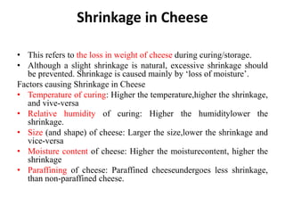 Shrinkage in Cheese
• This refers to the loss in weight of cheese during curing/storage.
• Although a slight shrinkage is natural, excessive shrinkage should
be prevented. Shrinkage is caused mainly by ‘loss of moisture’.
Factors causing Shrinkage in Cheese
• Temperature of curing: Higher the temperature,higher the shrinkage,
and vive-versa
• Relative humidity of curing: Higher the humiditylower the
shrinkage.
• Size (and shape) of cheese: Larger the size,lower the shrinkage and
vice-versa
• Moisture content of cheese: Higher the moisturecontent, higher the
shrinkage
• Paraffining of cheese: Paraffined cheeseundergoes less shrinkage,
than non-paraffined cheese.
 