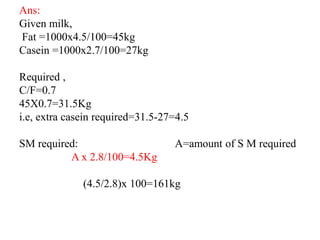 Ans:
Given milk,
Fat =1000x4.5/100=45kg
Casein =1000x2.7/100=27kg
Required ,
C/F=0.7
45X0.7=31.5Kg
i.e, extra casein required=31.5-27=4.5
SM required: A=amount of S M required
A x 2.8/100=4.5Kg
(4.5/2.8)x 100=161kg
 