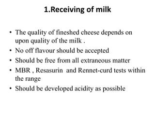 1.Receiving of milk
• The quality of fineshed cheese depends on
upon quality of the milk .
• No off flavour should be accepted
• Should be free from all extraneous matter
• MBR , Resasurin and Rennet-curd tests within
the range
• Should be developed acidity as possible
 