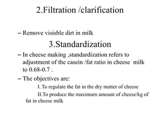 2.Filtration /clarification
– Remove visisble dirt in milk
3.Standardization
– In cheese making ,standardization refers to
adjustment of the casein /fat ratio in cheese milk
to 0.68-0.7 .
– The objectives are:
I. To regulate the fat in the dry matter of cheese
II.To produce the maximum amount of cheese/kg of
fat in cheese milk
 