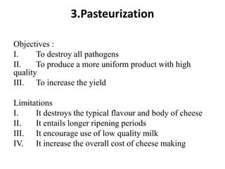 3.Pasteurization
Objectives :
I. To destroy all pathogens
II. To produce a more uniform product with high
quality
III. To increase the yield
Limitations
I. It destroys the typical flavour and body of cheese
II. It entails longer ripening periods
III. It encourage use of low quality milk
IV. It increase the overall cost of cheese making
 