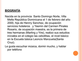 BIOGRAFÍA 
Nacida en la provincia Santo Domingo Norte, Villa 
Mella República Dominicana el 1 de febrero del año 
2000, hija de Henrry Sanchez, de ocupación 
servicios hoteleros y Yasmin del Carmen Pinales 
Rosario, de ocupación maestra, es la primera de 
tres hermanas (Marling y Yire), realizo sus estudios 
iníciales en el colegio las cebollitas, el nivel básico 
en la Escuela básica Leoncio Manzueta(Santa 
Cruz). 
Le gusta escuchar música, dormir mucho, y hablar 
por teléfono 
 