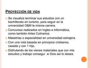 PROYECCIÓN DE VIDA 
 Se visualiza terminar sus estudios con un 
bachillerato en turismo, para seguir en la 
universidad O&M la misma carrera. 
 Concursos realizados en Ingles e Informática, 
como también Artes Culinarios. 
 Maestrías o especialidad en universidad extrajera. 
 Con una vida basada en principios cristianos, 
casada y con 1 hijo. 
 Disfrutando de los vienes materiales que con mis 
estudios y trabajo conseguí si Dios así lo desea. 
 