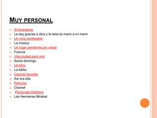 MUY PERSONAL 
 Al levantarse 
 Le doy gracias a dios y le beso la mano a mi mami 
 Un vicio confesable 
 La música 
 Un lugar pendiente por visitar 
 Francia 
 Una ciudad para vivir 
 Santo domingo 
 Un libro 
 La biblia 
 Canción favorita 
 Así era ella 
 Perfume 
 Chanell 
 Personaje Histórico 
 Las Hermanas Mirabal 
 