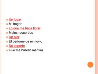  Un lugar 
 Mi hogar 
 Lo que me hace llorar 
 Malos recuerdos 
 Un olor 
 El perfume de mi novio 
 No soporto 
 Que me hablen mentira 
 