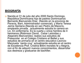 BIOGRAFÍA 
 Nacida el 31 de julio del año 2000 Santo Domingo, 
República Dominicana hija de padres Dominicanos 
Bernardo Bienvenido Díaz (Nacido en la provincia de 
Peravia, Bani, Administrador comercial), y María Teresa 
Jaime Santana (Nacida en san Pedro de Macorís, 
empleada privada , actualmente estudia la carrera en 
Lic. En enfermería. Es la cuarta y única hembra de 4 
hermanos (Robinson David , Cesar Leónidas y 
Alejandro Bienvenido); realizo sus estudios de 
Preescolar en el Colegio Cristiano el Bettel y sus 
estudios de primaria en el centro educativo Leoncio 
Manzueta ¨santa cruz¨ actualmente estudia en el centro 
de Excelencia Prof. Cristina Billini morales fe y Alegría, 
con el fin de adquirir nuevos conocimientos, desarrollar 
sus destreza y graduarse de bachiller. 
 