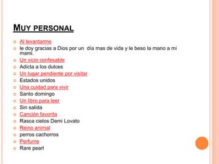 MUY PERSONAL 
 Al levantarme 
 le doy gracias a Dios por un día mas de vida y le beso la mano a mi 
mami. 
 Un vicio confesable 
 Adicta a los dulces 
 Un lugar pendiente por visitar 
 Estados unidos 
 Una cuidad para vivir 
 Santo domingo 
 Un libro para leer 
 Sin salida 
 Canción favorita 
 Rasca cielos Demi Lovato 
 Reino animal 
 perros cachorros 
 Perfume 
 Rare pearl 
 