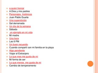  a quien honrar 
 A Dios y mis padres 
 Personajes históricos 
 Juan Pablo Duarte 
 Una superstición 
 Sal derramada 
 Un día de la semana 
 Sábado 
 un ejemplo en mi vida 
 Mi madre 
 Una hora 
 Las 6 PM 
 Un buen recuerdo 
 Cuando compartí con mi familia en la playa 
 Algo pendiente 
 Viajar al Extranjero 
 Lo que mas me gusta de mi 
 Mi forma de ser 
 Lo que menos me gusta de mi 
 Cambio de temperamento 
 