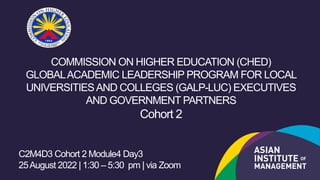 COMMISSION ON HIGHER EDUCATION (CHED)
GLOBALACADEMIC LEADERSHIP PROGRAM FOR LOCAL
UNIVERSITIESAND COLLEGES (GALP-LUC) EXECUTIVES
AND GOVERNMENT PARTNERS
Cohort 2
C2M4D3 Cohort 2 Module4 Day3
25August 2022 | 1:30 – 5:30 pm | via Zoom
 