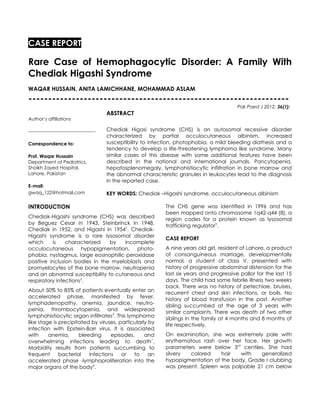 CASE REPORT

Rare Case of Hemophagocytic Disorder: A Family With
Chediak Higashi Syndrome
WAQAR HUSSAIN, ANITA LAMICHHANE, MOHAMMAD ASLAM
------------------------------------------------------------------
                                                                                                   Pak Paed J 2012; 36(1):
                                              ABSTRACT
Author’s affiliations

-------------------------------------------   Chediak Higasi syndrome (CHS) is an autosomal recessive disorder
                                              characterized by partial occulocutaneous albinism, increased
Correspondence to:                            susceptibility to infection, photophobia, a mild bleeding diathesis and a
                                              tendency to develop a life-threatening lymphoma like syndrome. Many
Prof. Waqar Hussain                           similar cases of this disease with some additional features have been
Department of Pediatrics,                     described in the national and international journals. Pancytopenia,
Shaikh Zayed Hospital,                        hepatosplenomegaly, lymphohistiocytic infiltration in bone marrow and
Lahore. Pakistan                              the abnormal characteristic granules in leukocytes lead to the diagnosis
                                              in the reported case.
E-mail:
gwaq_122@hotmail.com                          KEY WORDS: Chediak –Higashi syndrome, occulocutaneous albinism

INTRODUCTION                                                         The CHS gene was identified in 1996 and has
                                                                     been mapped onto chromosome 1q42-q44 (8), a
Chediak-Higashi syndrome (CHS) was described                         region codes for a protein known as lysosomal
by Beguez Cesar in 1943, Steinbrinck in 1948,                        trafficking regulator5.
Chediak in 1952, and Higashi in 19541. Chediak-
Higashi syndrome is a rare lysosomal disorder
                                                                     CASE REPORT
which     is    characterized   by   incomplete
occulocutaneous hypopigmentation, photo-                             A nine years old girl, resident of Lahore, a product
phobia, nystagmus, large eosinophilic peroxidase                     of consanguineous marriage, developmentally
positive inclusion bodies in the myeloblasts and                     normal, a student of class V, presented with
promyelocytes of the bone marrow, neutropenia                        history of progressive abdominal distension for the
and an abnormal susceptibility to cutaneous and                      last six years and progressive pallor for the last 15
respiratory infections2.                                             days. The child had some febrile illness two weeks
                                                                     back. There was no history of petechiae, bruises,
About 50% to 85% of patients eventually enter an
                                                                     recurrent chest and skin infections, or boils. No
accelerated phase, manifested by fever,
                                                                     history of blood transfusion in the past. Another
lymphadenopathy, anemia, jaundice, neutro-
                                                                     sibling succumbed at the age of 3 years with
penia, thrombocytopenia, and widespread
                                                                     similar complaints. There was death of two other
lymphohistiocytic organ infiltrates3. This lymphoma
                                                                     siblings in the family at 4 months and 8 months of
like stage is precipitated by viruses, particularly by
                                                                     life respectively.
infection with Epstein-Barr virus. It is associated
with     anemia,      bleeding     episodes,      and                On examination, she was extremely pale with
overwhelming infections leading to death1.                           erythematous rash over her face. Her growth
Morbidity results from patients succumbing to                        parameters were below 3rd centiles. She had
frequent      bacterial   infections    or    to    an               silvery  colored    hair   with   generalized
accelerated phase -lymphoproliferation into the                      hypopigmentation of the body. Grade I clubbing
major organs of the body4.                                           was present. Spleen was palpable 21 cm below
 