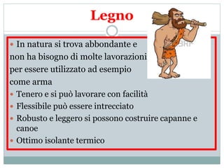  In natura si trova abbondante e
non ha bisogno di molte lavorazioni
per essere utilizzato ad esempio
come arma
 Tenero e si può lavorare con facilità
 Flessibile può essere intrecciato
 Robusto e leggero si possono costruire capanne e
canoe
 Ottimo isolante termico
Legno
 