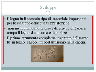 Sviluppi
 Il legno fu il secondo tipo di materiale importante
per lo sviluppo delle civiltà preistoriche.
 non ne abbiamo molte prove dirette perché con il
tempo il legno si consuma e deperisce
 Il primo strumento complesso inventato dall’uomo
fu in legno: l’arco, importantissimo nella caccia.
 
