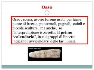 Osso
Osso , corna, avorio furono usati per farne
punte di freccia, punteruoli, pugnali, zufoli e
piccole sculture, ma anche, se
l’interpretazione è corretta, il primo
“calendario”, in cui gruppi di lineette
indicano l’avvicendarsi delle fasi lunari.
 