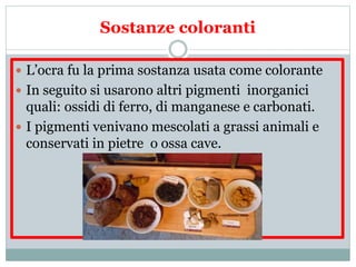 Sostanze coloranti
 L’ocra fu la prima sostanza usata come colorante
 In seguito si usarono altri pigmenti inorganici
quali: ossidi di ferro, di manganese e carbonati.
 I pigmenti venivano mescolati a grassi animali e
conservati in pietre o ossa cave.
 