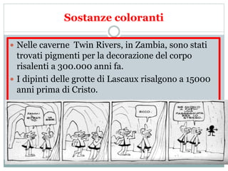 Sostanze coloranti
 Nelle caverne Twin Rivers, in Zambia, sono stati
trovati pigmenti per la decorazione del corpo
risalenti a 300.000 anni fa.
 I dipinti delle grotte di Lascaux risalgono a 15000
anni prima di Cristo.
 