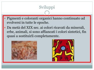 Sviluppi
 Pigmenti e coloranti organici hanno continuato ad
evolversi in tutte le epoche.
 Da metà del XIX sec. ai colori ricavati da minerali,
erbe, animali, si sono affiancati i colori sintetici, fin
quasi a sostituirli completamente.
 
