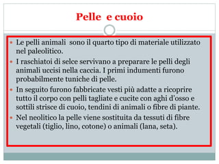 Pelle e cuoio
 Le pelli animali sono il quarto tipo di materiale utilizzato
nel paleolitico.
 I raschiatoi di selce servivano a preparare le pelli degli
animali uccisi nella caccia. I primi indumenti furono
probabilmente tuniche di pelle.
 In seguito furono fabbricate vesti più adatte a ricoprire
tutto il corpo con pelli tagliate e cucite con aghi d’osso e
sottili strisce di cuoio, tendini di animali o fibre di piante.
 Nel neolitico la pelle viene sostituita da tessuti di fibre
vegetali (tiglio, lino, cotone) o animali (lana, seta).
 