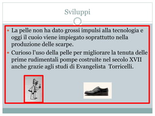 Sviluppi
 La pelle non ha dato grossi impulsi alla tecnologia e
oggi il cuoio viene impiegato soprattutto nella
produzione delle scarpe.
 Curioso l’uso della pelle per migliorare la tenuta delle
prime rudimentali pompe costruite nel secolo XVII
anche grazie agli studi di Evangelista Torricelli.
 