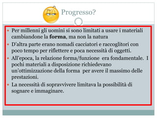 Progresso?
 Per millenni gli uomini si sono limitati a usare i materiali
cambiandone la forma, ma non la natura
 D’altra parte erano nomadi cacciatori e raccoglitori con
poco tempo per riflettere e poca necessità di oggetti.
 All’epoca, la relazione forma/funzione era fondamentale. I
pochi materiali a disposizione richiedevano
un’ottimizzazione della forma per avere il massimo delle
prestazioni.
 La necessità di sopravvivere limitava la possibilità di
sognare e immaginare.
 