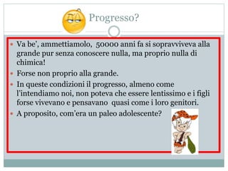 Progresso?
 Va be’, ammettiamolo, 50000 anni fa si sopravviveva alla
grande pur senza conoscere nulla, ma proprio nulla di
chimica!
 Forse non proprio alla grande.
 In queste condizioni il progresso, almeno come
l’intendiamo noi, non poteva che essere lentissimo e i figli
forse vivevano e pensavano quasi come i loro genitori.
 A proposito, com’era un paleo adolescente?
 