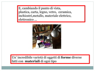 E, cambiando il punto di vista,
plastica, carta, legno, vetro, ceramica,
inchiostri,metallo, materiale elettrico,
elettronico …
Un’ incredibile varietà di oggetti di forme diverse
fatti con materiali di ogni tipo
 