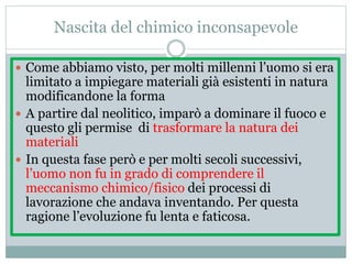 Nascita del chimico inconsapevole
 Come abbiamo visto, per molti millenni l’uomo si era
limitato a impiegare materiali già esistenti in natura
modificandone la forma
 A partire dal neolitico, imparò a dominare il fuoco e
questo gli permise di trasformare la natura dei
materiali
 In questa fase però e per molti secoli successivi,
l’uomo non fu in grado di comprendere il
meccanismo chimico/fisico dei processi di
lavorazione che andava inventando. Per questa
ragione l’evoluzione fu lenta e faticosa.
 