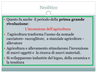 Neolitico
 Questo fu anche il periodo della prima grande
rivoluzione:
L’invenzione dell’agricoltura
 l’agricoltura trasforma l’uomo da nomade
cacciatore- raccoglitore, a stanziale agricoltore -
allevatore
 Agricoltura e allevamento stimolarono l’invenzione
di nuovi oggetti e la ricerca di nuovi materiali.
 Si svilupparono industrie del legno, della ceramica e
la tessitura
 