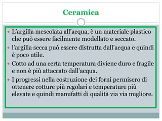 Ceramica
 L’argilla mescolata all’acqua, è un materiale plastico
che può essere facilmente modellato e seccato.
 l’argilla secca può essere distrutta dall’acqua e quindi
è poco utile.
 Cotto ad una certa temperatura diviene duro e fragile
e non è più attaccato dall’acqua.
 I progressi nella costruzione dei forni permisero di
ottenere cotture più regolari e temperature più
elevate e quindi manufatti di qualità via via migliore.
 