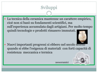 Sviluppi
 La tecnica della ceramica mantenne un carattere empirico,
cioè non si basò su fondamenti scientifici, ma
sull’esperienza accumulata dagli artigiani. Per molto tempo
quindi tecnologie e prodotti rimasero immutati.
 Nuovi importanti progressi si ebbero nel secolo scorso
quando si ebbe l’esigenza di materiali con forti capacità di
resistenza meccanica e termica
neoceramici
 