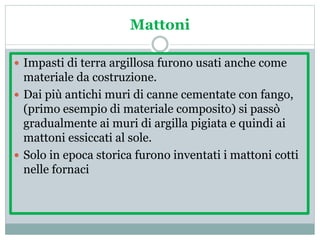 Mattoni
 Impasti di terra argillosa furono usati anche come
materiale da costruzione.
 Dai più antichi muri di canne cementate con fango,
(primo esempio di materiale composito) si passò
gradualmente ai muri di argilla pigiata e quindi ai
mattoni essiccati al sole.
 Solo in epoca storica furono inventati i mattoni cotti
nelle fornaci
 