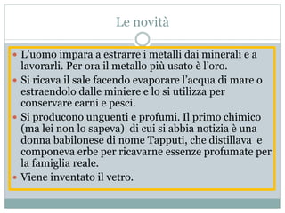Le novità
 L’uomo impara a estrarre i metalli dai minerali e a
lavorarli. Per ora il metallo più usato è l’oro.
 Si ricava il sale facendo evaporare l’acqua di mare o
estraendolo dalle miniere e lo si utilizza per
conservare carni e pesci.
 Si producono unguenti e profumi. Il primo chimico
(ma lei non lo sapeva) di cui si abbia notizia è una
donna babilonese di nome Tapputi, che distillava e
componeva erbe per ricavarne essenze profumate per
la famiglia reale.
 Viene inventato il vetro.
 