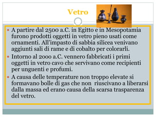 Vetro
 A partire dal 2500 a.C. in Egitto e in Mesopotamia
furono prodotti oggetti in vetro pieno usati come
ornamenti. All’impasto di sabbia silicea venivano
aggiunti sali di rame e di cobalto per colorarli.
 Intorno al 2ooo a.C. vennero fabbricati i primi
oggetti in vetro cavo che servivano come recipienti
per unguenti e profumi.
 A causa delle temperature non troppo elevate si
formavano bolle di gas che non riuscivano a liberarsi
dalla massa ed erano causa della scarsa trasparenza
del vetro.
 