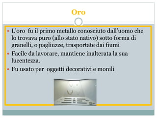 Oro
 L’oro fu il primo metallo conosciuto dall’uomo che
lo trovava puro (allo stato nativo) sotto forma di
granelli, o pagliuzze, trasportate dai fiumi
 Facile da lavorare, mantiene inalterata la sua
lucentezza.
 Fu usato per oggetti decorativi e monili
 