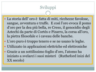 Sviluppi
 La storia dell’ oro è fatta di miti, ricchezze favolose,
sangue, avventura e truffe. E così l’oro evoca il pomo
d’oro per la dea più bella, re Creso, il genocidio degli
Aztechi da parte di Cortés e Pizarro, la corsa all’oro,
la pietra filosofale e i caveau delle banche.
 L’oro puro è troppo tenero e se ne usano le leghe.
 Utilizzato in applicazioni elettriche ed elettroniche
 Grazie a un sottilissimo foglio d’oro, l’atomo ha
iniziato a svelarci i suoi misteri (Rutheford inizi del
XX secolo)
 