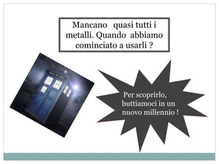 Per scoprirlo,
buttiamoci in un
nuovo millennio !
Mancano quasi tutti i
metalli. Quando abbiamo
cominciato a usarli ?
 