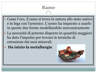 Rame
 Come l’oro, il rame si trova in natura allo stato nativo
e in lega con l’arsenico. L’uomo ha imparato a usarlo
in queste due forme modellandolo meccanicamente
 La necessità di poterne disporre in quantità maggiori
ha dato l’impulso per trovare le tecniche di
estrazione dai suoi minerali.
 Ha inizio la metallurgia
 