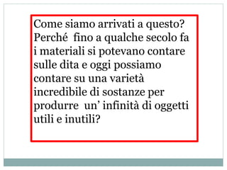 Come siamo arrivati a questo?
Perché fino a qualche secolo fa
i materiali si potevano contare
sulle dita e oggi possiamo
contare su una varietà
incredibile di sostanze per
produrre un’ infinità di oggetti
utili e inutili?
 