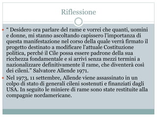 Riflessione
 “ Desidero ora parlare del rame e vorrei che quanti, uomini
e donne, mi stanno ascoltando capissero l’importanza di
questa manifestazione nel corso della quale verrà firmato il
progetto destinato a modificare l’attuale Costituzione
politica, perché il Cile possa essere padrone della sua
ricchezza fondamentale e si arrivi senza mezzi termini a
nazionalizzare definitivamente il rame, che diventerà così
dei cileni.” Salvatore Allende 1971.
 Nel 1973, 11 settembre, Allende viene assassinato in un
colpo di stato di generali cileni sostenuti e finanziati dagli
USA. In seguito le miniere di rame sono state restituite alla
compagnie nordamericane.
 